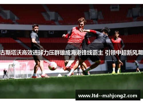 古斯塔沃高效进球力压群雄成海港锋线霸主 引领中超新风潮 古斯塔沃高效进球力压群雄成海港锋线霸主 引领中超新风潮