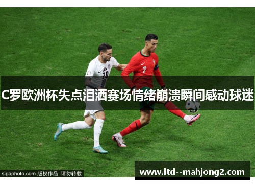 C罗欧洲杯失点泪洒赛场情绪崩溃瞬间感动球迷