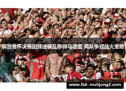 解放者杯决赛因球迷骚乱移师马德里 两队争冠战火重燃 解放者杯决赛因球迷骚乱移师马德里 两队争冠战火重燃