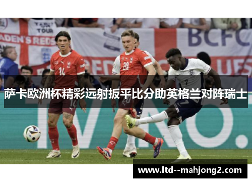 萨卡欧洲杯精彩远射扳平比分助英格兰对阵瑞士 萨卡欧洲杯精彩远射扳平比分助英格兰对阵瑞士